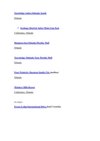 Staybridge Suites Orlando South
Orlando
 Seralago Hotel & Suites Main Gate East
Celebration, Orlando
Hampton Inn Orlando/Florida Mall
Orlando
Travelodge Orlando Near Florida Mall
Orlando
Four Points by Sheraton Studio City (melhor)
Orlando
Windsor Hills Resort
Celebration, Orlando
de amigos
Econo Lodge International Drive hotel 2 estrelas
 