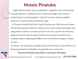 Opção ideal para quem busca tranquilidade e integração com a natureza.Aqui
é possível desfrutar e satisfazer-se com o silencio da região onde também é
possível apreciar as belas paisagens e tudo isso sem abrir mão da qualidade,
conforto e é claro do nosso atendimento amigo.
O Thermas Piratuba Park Hotel, Hoteis Piratuba, está a 300 metros do Parque
Termal, oferece piscinas internas e externa, saunas mistas, recanto para jogos, ping
pong, pebolim, videokê e carteado, sala deTV com Sky e cantinho do chimarrão,
playground, sala de eventos, amplo estacionamento, parque de aventuras com
escalada, tirolesa e rapel. EspaçoWellness com maravilhosas massagens e banhos
de ofuro.
As diárias são com pensão completa, café da manhã, almoço e jantar. Ênfase nos
festivais gastronômicos. Refeições acompanhadas por nutricionista.
Thermas Piratuba Park Hotel o seu Hoteis Piratuba!!
www.thermaspiratubahotel.com.br reservas@thermaspiratubahotel.com.br (49) 3553 0000
Hoteis Piratuba
 