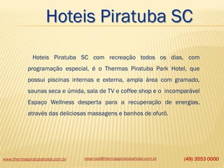 Hoteis Piratuba SC
Hoteis Piratuba SC com recreação todos os dias, com

programação especial, é o Thermas Piratuba Park Hotel, que
possui piscinas internas e externa, ampla área com gramado,
saunas seca e úmida, sala de TV e coffee shop e o incomparável

Espaço Wellness desperta para a recuperação de energias,
através das deliciosas massagens e banhos de ofurô.

www.thermaspiratubahotel.com.br

reservas@thermaspiratubahotel.com.br

(49) 3553 0000

 
