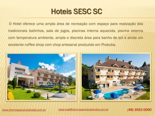 www.thermaspiratubahotel.com.br reservas@thermaspiratubahotel.com.br (49) 3553 0000
O Hotel oferece uma ampla área de recreação com espaço para realização dos
tradicionais bailinhos, sala de jogos, piscinas interna aquecida, piscina externa
com temperatura ambiente, ampla e discreta área para banho de sol e ainda um
excelente coffee shop com chop artesanal produzido em Piratuba.
Hoteis SESC SC
 