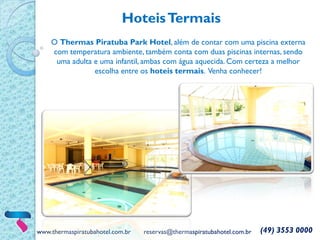 www.thermaspiratubahotel.com.br reservas@thermaspiratubahotel.com.br (49) 3553 0000
O Thermas Piratuba Park Hotel, além de contar com uma piscina externa
com temperatura ambiente, também conta com duas piscinas internas, sendo
uma adulta e uma infantil, ambas com água aquecida. Com certeza a melhor
escolha entre os hoteis termais. Venha conhecer!
HoteisTermais
 