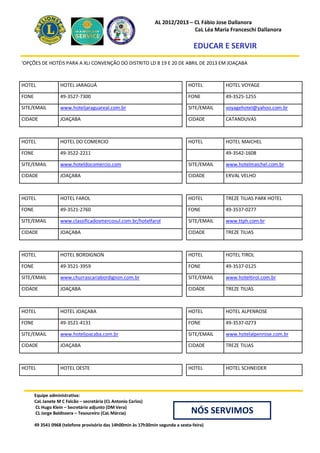AL 2012/2013 – CL Fábio Jose Dallanora
                                                                               CaL Léa Maria Franceschi Dallanora

                                                                                   EDUCAR E SERVIR
‘OPÇÕES DE HOTÉIS PARA A XLI CONVENÇÃO DO DISTRITO LD 8 19 E 20 DE ABRIL DE 2013 EM JOAÇABA



HOTEL              HOTEL JARAGUÁ                                                HOTEL        HOTEL VOYAGE

FONE               49-3527-7300                                                 FONE         49-3525-1255

SITE/EMAIL         www.hoteljaraguareal.com.br                                  SITE/EMAIL   voyagehotel@yahoo.com.br

CIDADE             JOAÇABA                                                      CIDADE       CATANDUVAS



HOTEL              HOTEL DO COMERCIO                                            HOTEL        HOTEL MAICHEL

FONE               49-3522-2211                                                              49-3542-1608

SITE/EMAIL         www.hoteldocomercio.com                                      SITE/EMAIL   www.hotelmaichel.com.br

CIDADE             JOAÇABA                                                      CIDADE       ERVAL VELHO



HOTEL              HOTEL FAROL                                                  HOTEL        TREZE TILIAS PARK HOTEL

FONE               49-3521-2760                                                 FONE         49-3537-0277

SITE/EMAIL         www.classificadosmercosul.com.br/hotelfarol                  SITE/EMAIL   www.ttph.com.br

CIDADE             JOAÇABA                                                      CIDADE       TREZE TILIAS



HOTEL              HOTEL BORDIGNON                                              HOTEL        HOTEL TIROL

FONE               49-3521-3959                                                 FONE         49-3537-0125

SITE/EMAIL         www.churrascariabordignon.com.br                             SITE/EMAIL   www.hoteltirol.com.br

CIDADE             JOAÇABA                                                      CIDADE       TREZE TILIAS



HOTEL              HOTEL JOAÇABA                                                HOTEL        HOTEL ALPENROSE

FONE               49-3521-4131                                                 FONE         49-3537-0273

SITE/EMAIL         www.hoteljoacaba.com.br                                      SITE/EMAIL   www.hotelalpenrose.com.br

CIDADE             JOAÇABA                                                      CIDADE       TREZE TILIAS



HOTEL              HOTEL OESTE                                                  HOTEL        HOTEL SCHNEIDER




       Equipe administrativa:
       CaL Janete M C Falcão – secretária (CL Antonio Carlos)
       CL Hugo Klein – Secretário adjunto (DM Vera)
       CL Jorge Baldissera – Tesoureiro (CaL Márcia)                              NÓS SERVIMOS
       49 3541 0968 (telefone provisório das 14h00min às 17h30min segunda a sexta-feira)
 