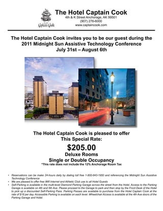 The Hotel Captain Cook
                                                 4th & K Street Anchorage, AK 99501
                                                            (907) 276-6000
                                                        www.captaincook.com



  The Hotel Captain Cook invites you to be our guest during the
      2011 Midnight Sun Assistive Technology Conference
                     July 31st – August 6th




                      The Hotel Captain Cook is pleased to offer
                                 This Special Rate:
                                                   $205.00
                                          Deluxe Rooms
                                   Single or Double Occupancy
                             *This rate does not include the 12% Anchorage Room Tax


•	 Reservations	can	be	make	24-hours	daily	by	dialing	toll	free	1-800-843-1950	and	referencing	the	Midnight	Sun	Assistive	
   Technology	Conference
•	 We	are	pleased	to	offer	free	Wifi	Internet	and	Athletic	Club	use	to	all	Hotel	Guests
•	 Self-Parking	is	available	in	the	multi-level	Diamond	Parking	Garage	across	the	street	from	the	Hotel.	Access	to	the	Parking	
   Garage	is	available	on	4th	and	5th	Ave.	Please	proceed	to	the	Garage	to	park	and	then	stop	by	the	Front	Desk	of	the	Hotel	
   to	pick	up	a	discounted	Self-Parking	Pass.	Parking	Passes	are	available	to	purchase	from	the	Hotel	Captain	Cook	at	the	
   rate	of	$18	per	day.	Accessible	Parking	is	available	on	each	level.	Wheelchair	Access	is	available	at	the	4th	Ave	doors	of	the	
   Parking	Garage	and	Hotel.
 