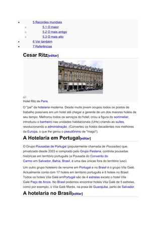 5 Recordes mundiais

•
o

5.1 O maior

o

5.2 O mais antigo

o

5.3 O mais alto

•

6 Ver também

•

7 Referências

Cesar Ritz[editar]

Hotel Ritz de Paris.

O "pai" da hotelaria moderna. Desde muito jovem ocupou todos os postos de
trabalho possíveis em um hotel até chegar a gerente de um dos maiores hotéis de
seu tempo. Melhorou todos os serviços do hotel, criou a figura do sommelier,
introduziu o banheiro nas unidades habitacionais (UHs) criando as suítes,
revolucionando a administração. (Converteu os hotéis decadentes nos melhores
da Europa, o que lhe gerou o pseudônimo de "mago").

A Hotelaria em Portugal[editar]
O Grupo Pousadas de Portugal (popularmente chamada de Pousadas) que,
privatizado desde 2003 e comprado pelo Grupo Pestana, controla pousadas
históricas em território português (a Pousada do Convento do
Carmo em Salvador, Bahia, Brasil, é uma das únicas fora do território luso).
Um outro grupo hoteleiro de renome em Portugal e no Brasil é o grupo Vila Galé.
Actualmente conta com 17 hoteis em territorio português e 6 hoteis no Brasil.
Todos os hoteis Vila Galé emPortugal são de 4 estrelas exceto o hotel Vila
Galé Paço de Arcos. No Brasil podemos encontrar hoteis Vila Galé de 5 estrelas,
como por exemplo, o Vila Galé Marés, na praia de Guarajuba, perto de Salvador.

A hotelaria no Brasil[editar]

 