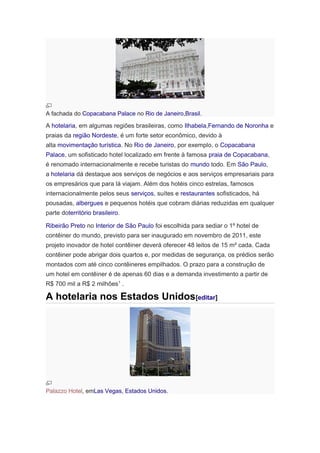 A fachada do Copacabana Palace no Rio de Janeiro,Brasil.

A hotelaria, em algumas regiões brasileiras, como Ilhabela,Fernando de Noronha e
praias da região Nordeste, é um forte setor econômico, devido à
alta movimentação turística. No Rio de Janeiro, por exemplo, o Copacabana
Palace, um sofisticado hotel localizado em frente à famosa praia de Copacabana,
é renomado internacionalmente e recebe turistas do mundo todo. Em São Paulo,
a hotelaria dá destaque aos serviços de negócios e aos serviços empresariais para
os empresários que para lá viajam. Além dos hotéis cinco estrelas, famosos
internacionalmente pelos seus serviços, suítes e restaurantes sofisticados, há
pousadas, albergues e pequenos hotéis que cobram diárias reduzidas em qualquer
parte doterritório brasileiro.
Ribeirão Preto no Interior de São Paulo foi escolhida para sediar o 1º hotel de
contêiner do mundo, previsto para ser inaugurado em novembro de 2011, este
projeto inovador de hotel contêiner deverá oferecer 48 leitos de 15 m² cada. Cada
contêiner pode abrigar dois quartos e, por medidas de segurança, os prédios serão
montados com até cinco contêineres empilhados. O prazo para a construção de
um hotel em contêiner é de apenas 60 dias e a demanda investimento a partir de
R$ 700 mil a R$ 2 milhões1 .

A hotelaria nos Estados Unidos[editar]

Palazzo Hotel, emLas Vegas, Estados Unidos.

 