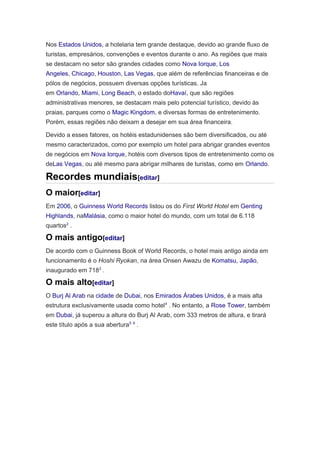 Nos Estados Unidos, a hotelaria tem grande destaque, devido ao grande fluxo de
turistas, empresários, convenções e eventos durante o ano. As regiões que mais
se destacam no setor são grandes cidades como Nova Iorque, Los
Angeles, Chicago, Houston, Las Vegas, que além de referências financeiras e de
pólos de negócios, possuem diversas opções turísticas. Ja
em Orlando, Miami, Long Beach, o estado doHavaí, que são regiões
administrativas menores, se destacam mais pelo potencial turístico, devido às
praias, parques como o Magic Kingdom, e diversas formas de entretenimento.
Porém, essas regiões não deixam a desejar em sua área financeira.
Devido a esses fatores, os hotéis estadunidenses são bem diversificados, ou até
mesmo caracterizados, como por exemplo um hotel para abrigar grandes eventos
de negócios em Nova Iorque, hotéis com diversos tipos de entretenimento como os
deLas Vegas, ou até mesmo para abrigar milhares de turistas, como em Orlando.

Recordes mundiais[editar]
O maior[editar]
Em 2006, o Guinness World Records listou os do First World Hotel em Genting
Highlands, naMalásia, como o maior hotel do mundo, com um total de 6.118
quartos2 .

O mais antigo[editar]
De acordo com o Guinness Book of World Records, o hotel mais antigo ainda em
funcionamento é o Hoshi Ryokan, na área Onsen Awazu de Komatsu, Japão,
inaugurado em 7183 .

O mais alto[editar]
O Burj Al Arab na cidade de Dubai, nos Emirados Árabes Unidos, é a mais alta
estrutura exclusivamente usada como hotel 4 . No entanto, a Rose Tower, também
em Dubai, já superou a altura do Burj Al Arab, com 333 metros de altura, e tirará
este título após a sua abertura5 6 .

 