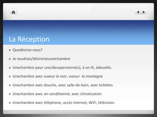 La Réception


Quedésirez-vous?



Je voudrais/désireraisunechambre



Unechambre pour une/deuxpersonne(s), à un lit, àdeuxlits.



Unechambre avec vuesur la mer, vuesur la montagne



Unechambre avec douche, avec salle-de-bain, avec toilettes



Unechambre avec air-conditionné, avec climatisation



Unechambre avec téléphone, accès internet, WiFi, télévision.

 