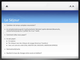 Le Séjour


Combien de temps comptez-vousrester?



Je compteresterjusqu’à/ lundi prochain/ demain/ après-demain/deuxnuits,
unesemaine/jusqu’au 2 juillet/ du 2 au 7 août.



Comment allez-vous payer?



Je vais payer:




En espèces
Par chèque/ avec des chèques de voyage (American Travellers)
Avec une carte de crédit (VISA, MASTER CAR, DISCOVER, AMERICAN EXPRESS)



Voicivotreclé/carte



Quelest le taux de change entre euros et dollars?

 