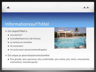 Informationssurl’hôtel


Est-cequel’hôtel a



Unesalled’exercices (de fitness)



Le service en chambre



Un ascenseur





une piscine?

Un accès pour personneshandicapées

Est-ceque je pourraisavoirunechambre


Plus grande, plus spacieuse, plus confortable, plus calme, plus claire, mieuxsituée,
moinschère, moinsbruyante.

 