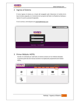 www.holimpo.com
Holimpo - Ingreso al Sistema 4
2 Ingreso al Sistema
El único ingreso al sistema es a través del navegador web. Seleccionar el nombre de la
base de datos asignada en el momento de inscripción del hotel a la Plataforma Holimpo e
ingrese el usuario y password asignados.
Si no lo conoce, comuníquese con soporte@Holimpo.com
3 Primer Módulo: HOTEL
Acorde a lo solicitado por cada hotel, el sistema contará con los módulos deseados.
La primera parte de este manual consiste en la explicación propiamente del módulo
HOTEL.
 