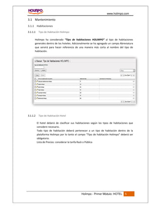 www.holimpo.com
Holimpo - Primer Módulo: HOTEL 5
3.1 Mantenimiento
3.1.1 Habitaciones
Tipo de Habitación Holimpo3.1.1.1
Holimpo ha considerado “Tipo de habitaciones HOLIMPO” al tipo de habitaciones
generales dentro de los hoteles. Adicionalmente se ha agregado un campo Abreviatura
que servirá para hacer referencia de una manera más corta al nombre del tipo de
habitación.
Tipo de Habitación Hotel3.1.1.2
El hotel deberá de clasificar sus habitaciones según los tipos de habitaciones que
considere necesario.
Todo tipo de habitación deberá pertenecer a un tipo de habitación dentro de la
plataforma Holimpo por lo tanto el campo “Tipo de habitación Holimpo” deberá ser
obligatorio.
Lista de Precios: considerar la tarifa Rack o Pública
 