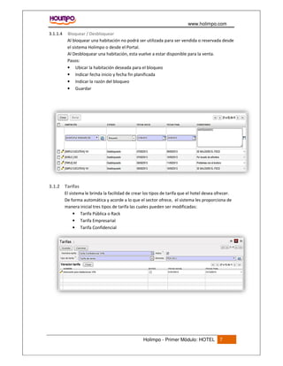 www.holimpo.com
Holimpo - Primer Módulo: HOTEL 7
Bloquear / Desbloquear3.1.1.4
Al bloquear una habitación no podrá ser utilizada para ser vendida o reservada desde
el sistema Holimpo o desde el Portal.
Al Desbloquear una habitación, esta vuelve a estar disponible para la venta.
Pasos:
• Ubicar la habitación deseada para el bloqueo
• Indicar fecha inicio y fecha fin planificada
• Indicar la razón del bloqueo
• Guardar
3.1.2 Tarifas
El sistema le brinda la facilidad de crear los tipos de tarifa que el hotel desea ofrecer.
De forma automática y acorde a lo que el sector ofrece, el sistema les proporciona de
manera inicial tres tipos de tarifa las cuales pueden ser modificadas:
• Tarifa Pública o Rack
• Tarifa Empresarial
• Tarifa Confidencial
 