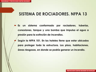SISTEMA DE ROCIADORES. NFPA 13
 Es un sistema conformado por rociadores, tuberías,
conexiones, tanque y una bomba que impulsa el agua a
presión para la extinción de incendios.
 Según la NFPA 101. En los hoteles tiene que estar ubicados
para proteger toda la estructura. Los pisos, habitaciones,
áreas riesgosas, en donde se podría generar un incendio.
SEGURIDAD Y PROTECCION CONTRA INCENDIO
PROTECCION CONTRA INCENDIO EN HOTELES
 