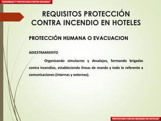 SEGURIDAD Y PROTECCION CONTRA INCENDIO
PROTECCION CONTRA INCENDIO EN HOTELES
REQUISITOS PROTECCIÓN
CONTRA INCENDIO EN HOTELES
PROTECCIÓN HUMANA O EVACUACION
ADIESTRAMIENTO
Organizando simulacros y desalojos, formando brigadas
contra incendios, estableciendo líneas de mando y todo lo referente a
comunicaciones (internas y externas).
 
