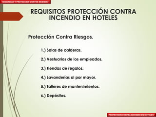 Protección Contra Riesgos.
1.) Salas de calderas.
2.) Vestuarios de los empleados.
3.) Tiendas de regalos.
4.) Lavanderías al por mayor.
5.) Talleres de mantenimientos.
6.) Depósitos.
SEGURIDAD Y PROTECCION CONTRA INCENDIO
PROTECCION CONTRA INCENDIO EN HOTELES
REQUISITOS PROTECCIÓN CONTRA
INCENDIO EN HOTELES
 