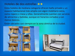 Hoteles de dos estrellas ★★.
Estos hoteles de mediana categoría ofrecen baño privado y un
espacio habitacional más amplio con algún mobiliario extra,
como ropero o mesa y sillas. Generalmente cuentan con servicio
de alimentos y bebidas, aunque en horarios cortados y con
menús básicos.
Están ubicados casi siempre en la zona céntrica de la ciudad.
 