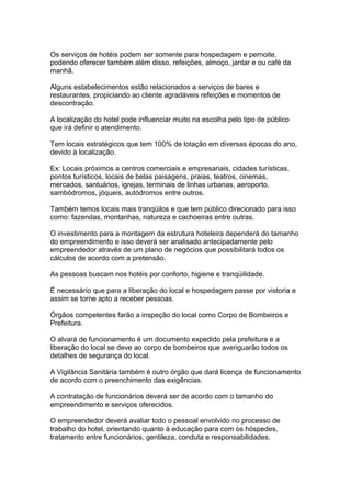 Os serviços de hotéis podem ser somente para hospedagem e pernoite,
podendo oferecer também além disso, refeições, almoço, jantar e ou café da
manhã.
Alguns estabelecimentos estão relacionados a serviços de bares e
restaurantes, propiciando ao cliente agradáveis refeições e momentos de
descontração.
A localização do hotel pode influenciar muito na escolha pelo tipo de público
que irá definir o atendimento.
Tem locais estratégicos que tem 100% de lotação em diversas épocas do ano,
devido à localização.
Ex: Locais próximos a centros comerciais e empresariais, cidades turísticas,
pontos turísticos, locais de belas paisagens, praias, teatros, cinemas,
mercados, santuários, igrejas, terminais de linhas urbanas, aeroporto,
sambódromos, jóqueis, autódromos entre outros.
Também temos locais mais tranqüilos e que tem público direcionado para isso
como: fazendas, montanhas, natureza e cachoeiras entre outras.
O investimento para a montagem da estrutura hoteleira dependerá do tamanho
do empreendimento e isso deverá ser analisado antecipadamente pelo
empreendedor através de um plano de negócios que possibilitará todos os
cálculos de acordo com a pretensão.
As pessoas buscam nos hotéis por conforto, higiene e tranqüilidade.
É necessário que para a liberação do local e hospedagem passe por vistoria e
assim se torne apto a receber pessoas.
Órgãos competentes farão a inspeção do local como Corpo de Bombeiros e
Prefeitura.
O alvará de funcionamento é um documento expedido pela prefeitura e a
liberação do local se deve ao corpo de bombeiros que averiguarão todos os
detalhes de segurança do local.
A Vigilância Sanitária também é outro órgão que dará licença de funcionamento
de acordo com o preenchimento das exigências.
A contratação de funcionários deverá ser de acordo com o tamanho do
empreendimento e serviços oferecidos.
O empreendedor deverá avaliar todo o pessoal envolvido no processo de
trabalho do hotel, orientando quanto à educação para com os hóspedes,
tratamento entre funcionários, gentileza, conduta e responsabilidades.
 