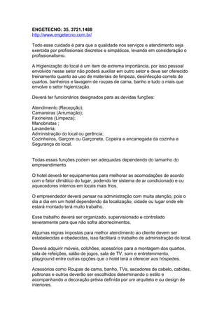 ENGETECNO: 35. 3721.1488
http://www.engetecno.com.br/
Todo esse cuidado é para que a qualidade nos serviços e atendimento seja
exercida por profissionais discretos e simpáticos, levando em consideração o
profissionalismo.
A Higienização do local é um item de extrema importância, por isso pessoal
envolvido nesse setor não poderá auxiliar em outro setor e deve ser oferecido
treinamento quanto ao uso de materiais de limpeza, desinfecção correta de
quartos, banheiros e lavagem de roupas de cama, banho e tudo o mais que
envolve o setor higienização.
Deverá ter funcionários designados para as devidas funções:
Atendimento (Recepção);
Camareiras (Arrumação);
Faxineiras (Limpeza);
Manobristas ;
Lavanderia;
Administração do local ou gerência;
Cozinheiros, Garçom ou Garçonete, Copeira e encarregada da cozinha e
Segurança do local.
Todas essas funções podem ser adequadas dependendo do tamanho do
empreendimento
O hotel deverá ter equipamentos para melhorar as acomodações de acordo
com o fator climático do lugar, podendo ter sistema de ar condicionado e ou
aquecedores internos em locais mais frios.
O empreendedor deverá pensar na administração com muita atenção, pois o
dia a dia em um hotel dependendo da localização, cidade ou lugar onde ele
estará montado terá muito trabalho.
Esse trabalho deverá ser organizado, supervisionado e controlado
severamente para que não sofra aborrecimentos.
Algumas regras impostas para melhor atendimento ao cliente devem ser
estabelecidas e obedecidas, isso facilitará o trabalho de administração do local.
Deverá adquirir móveis, colchões, acessórios para a montagem dos quartos,
sala de refeições, salão de jogos, sala de TV, som e entretenimento,
playground entre outras opções que o hotel terá a oferecer aos hóspedes.
Acessórios como Roupas de cama, banho, TVs, secadores de cabelo, cabides,
poltronas e outros deverão ser escolhidos determinando o estilo e
acompanhando a decoração prévia definida por um arquiteto e ou design de
interiores.
 