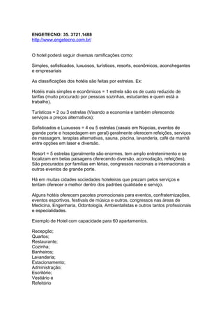 ENGETECNO: 35. 3721.1488
http://www.engetecno.com.br/
O hotel poderá seguir diversas ramificações como:
Simples, sofisticados, luxuosos, turísticos, resorts, econômicos, aconchegantes
e empresariais
As classificações dos hotéis são feitas por estrelas. Ex:
Hotéis mais simples e econômicos = 1 estrela são os de custo reduzido de
tarifas (muito procurado por pessoas sozinhas, estudantes e quem está a
trabalho).
Turísticos = 2 ou 3 estrelas (Visando a economia e também oferecendo
serviços a preços alternativos);
Sofisticados e Luxuosos = 4 ou 5 estrelas (casais em Núpcias, eventos de
grande porte e hospedagem em geral) geralmente oferecem refeições, serviços
de massagem, terapias alternativas, sauna, piscina, lavanderia, café da manhã
entre opções em laser e diversão.
Resort = 5 estrelas (geralmente são enormes, tem amplo entretenimento e se
localizam em belas paisagens oferecendo diversão, acomodação, refeições).
São procurados por famílias em férias, congressos nacionais e internacionais e
outros eventos de grande porte.
Há em muitas cidades sociedades hoteleiras que prezam pelos serviços e
tentam oferecer o melhor dentro dos padrões qualidade e serviço.
Alguns hotéis oferecem pacotes promocionais para eventos, confraternizações,
eventos esportivos, festivais de música e outros, congressos nas áreas de
Medicina, Engenharia, Odontologia, Ambientalistas e outros tantos profissionais
e especialidades.
Exemplo de Hotel com capacidade para 60 apartamentos.
Recepção;
Quartos;
Restaurante;
Cozinha;
Banheiros;
Lavanderia;
Estacionamento;
Administração;
Escritório;
Vestiário e
Refeitório
 