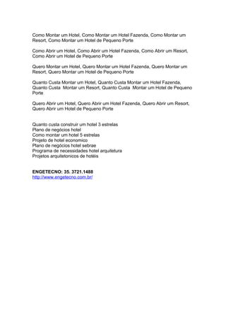 Como Montar um Hotel, Como Montar um Hotel Fazenda, Como Montar um
Resort, Como Montar um Hotel de Pequeno Porte
Como Abrir um Hotel, Como Abrir um Hotel Fazenda, Como Abrir um Resort,
Como Abrir um Hotel de Pequeno Porte
Quero Montar um Hotel, Quero Montar um Hotel Fazenda, Quero Montar um
Resort, Quero Montar um Hotel de Pequeno Porte
Quanto Custa Montar um Hotel, Quanto Custa Montar um Hotel Fazenda,
Quanto Custa Montar um Resort, Quanto Custa Montar um Hotel de Pequeno
Porte
Quero Abrir um Hotel, Quero Abrir um Hotel Fazenda, Quero Abrir um Resort,
Quero Abrir um Hotel de Pequeno Porte
Quanto custa construir um hotel 3 estrelas
Plano de negócios hotel
Como montar um hotel 5 estrelas
Projeto de hotel economico
Plano de negócios hotel sebrae
Programa de necessidades hotel arquitetura
Projetos arquitetonicos de hotéis
ENGETECNO: 35. 3721.1488
http://www.engetecno.com.br/
 