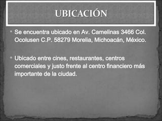 Se encuentra ubicado en Av. Camelinas 3466 Col. Ocolusen C.P. 58279 Morelia, Michoacán, México. Ubicado entre cines, restaurantes, centros comerciales y justo frente al centro financiero más importante de la ciudad.
