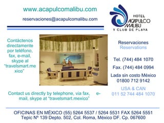www.acapulcomalibu.com [email_address] Reservaciones Reservations Tel. (744) 484 1070 Fax. (744) 484 0994 Lada sin costo México 01800 712 9142 USA & CAN 011 52 744 484 1070 OFICINAS EN MÉXICO (55) 5264 5537 / 5264 5531 FAX 5264 5551 Tepic Nº 139 Depto. 502, Col. Roma, México DF. Cp. 067600 Contáctenos directamente por teléfono, fax, e-mail, skype al “travelsmart.mexico”  Contact us directly by telephone, via fax,  e-mail, skype at “travelsmart.mexico” 