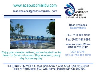 www.acapulcomalibu.com [email_address] Reservaciones Reservations Tel. (744) 484 1070 Fax. (744) 484 0994 Lada sin costo México 01800 712 9142 USA & CAN 011 52 744 484 1070 OFICINAS EN MÉXICO (55) 5264 5537 / 5264 5531 FAX 5264 5551 Tepic Nº 139 Depto. 502, Col. Roma, México DF. Cp. 067600 Enjoy your vacation with us, we are located on the beach of famous Acapulco Bay, Acapulco, every day is a sunny day. 