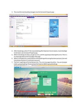 3. The email format should be changed. Use the format of Property app 
4. After 5 bookings, when 6th (for every booking after 5) person tries to book, a mail should go 
to the hotel. Use format of Property app. 
5. When 5 bookings are done, you get an error, and the app keeps showing this error. There is 
no way to go back to the first page of the app. 
6. When a mail goes for a confirmation of the booking while using the demo account, the mail 
should also mention it is with demo account. 
7. The form is getting cut for the below error. The error message should be – You are trying to 
make a group booking. Please contact the hotel on XXX for group bookings. 
 