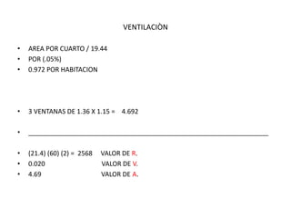 VENTILACIÒN
• AREA POR CUARTO / 19.44
• POR (.05%)
• 0.972 POR HABITACION
• 3 VENTANAS DE 1.36 X 1.15 = 4.692
• __________________________________________________________________
• (21.4) (60) (2) = 2568 VALOR DE R.
• 0.020 VALOR DE V.
• 4.69 VALOR DE A.
 