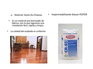  Material: Duela Du Chateau
• Es un material pre-barnizado de
fabrica, con lo que logramos una
instalación fácil, rápida y limpia.
• La calidad del acabado es uniforme
• Impermeabilizante blacon FESTER
 