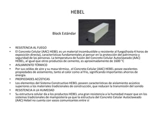 • RESISTENCIA AL FUEGO
• El Concreto Celular (AAC) HEBEL es un material incombustible y resistente al fuego(hasta 4 horas de
exposición directa), características fundamentales al pensar en la protección del patrimonio y
seguridad de las personas. La temperatura de fusión del Concreto Celular Autoclaveado (AAC)
HEBEL, al igual que otros productos de cemento, es aproximadamente de 1600 °C
• AISLAMIENTO TÉRMICO
• Por sus celdas de aire y su masa térmica , el Concreto Celular (AAC) HEBEL posee excelentes
propiedades de aislamiento, tanto al calor como al frío, significando importantes ahorros de
energía.
• PROPIEDADES ACÚSTICAS
• Los elementos del Sistema Constructivo HEBEL poseen características de aislamiento acústico
superiores a los materiales tradicionales de construcción, que reducen la transmisión del sonido
• RESISTENCIA A LA HUMEDAD
• Su estructura celular da a los productos HEBEL una gran resistencia a la humedad mayor que en los
sistemas tradicionales de mampostería ya que la estructura del Concreto Celular Autoclaveado
(AAC) Hebel no cuenta con vasos comunicantes entre sí
Block Estándar
HEBEL
 