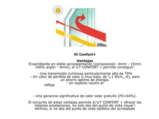 Vt Confort+
Ventajas
Ensemblante en doble acristalamiento (composición: 4mm - 15mm
100% argón - 4mm), el V.T CONFORT + permite conseguir:
- Una transmisión luminosa particularmente alta de 79%
- Un valor de perdida de calor U muy bajo, de 1,1 W(m_.K), para
un ahorro óptimo de energía.
- Un aspecto neutro al
reflejo
- Una ganancia significativa de calor solar gratuito (FS=64%).
El conjunto de estas ventajas permite al V.T CONFORT + ofrecer las
mejores prestaciones, no solo des del punto de vista visual i
térmico, si no des del punto de vista estético del acristalado
 