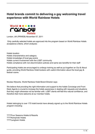 Hotel brands commit to delivering a gay welcoming travel
experience with World Rainbow Hotels




London, UK (PRWEB) November 07, 2011

Only carefully selected hotels are approved into the program based on World Rainbow Hotels
acceptance criteria, which analyzes:




Hotels location
Hotels characteristics and category
Hotels knowledge of local gay-scene
Hotels current involvement with the LGBT community
Hotels compliance with non-discrimination policies and same sex benefits for their staff

Participating hotels are encouraged to undergo training as well as put together an Out & About
guide, providing World Rainbow Hotel bookers with useful information about the local gay &
lesbian scene.




Nicolas Wijnants, World Rainbow Hotel Brand Director says

We believe that providing the right information and support to the hotels Concierge and Front
Desk Agents is crucial to increase the hotels awareness in dealing with requests and situations
that they might otherwise not be familiar with. LGBT clients will feel this natural confidence, and
therefore feel more welcome at our member hotels.




Hotels belonging to over 175 hotel brands have already signed up to the World Rainbow Hotels
program including:




????Four Seasons Hotels & Resorts
????Kempinski Hotels
????Langham Hotels




                                                                                              1/4
 