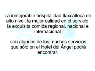La inmejorable hospitalidad tlaxcalteca de alto nivel, la mejor calidad en el servicio, la exquisita comida regional, nacional e internacional   son algunos de los muchos servicios que sólo en el Hotel del Ángel podrá encontrar.   