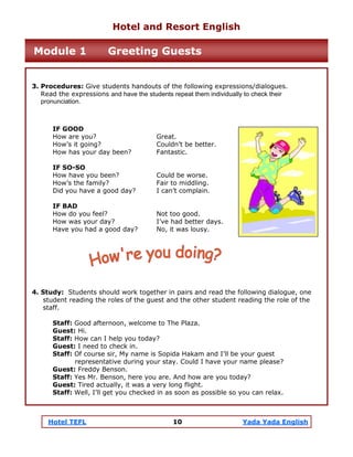 Hotel TEFL 10 Yada Yada English
3. Procedures: Give students handouts of the following expressions/dialogues.
Read the expressions and have the students repeat them individually to check their
pronunciation.
IF GOOD
How are you? Great.
How’s it going? Couldn’t be better.
How has your day been? Fantastic.
IF SO-SO
How have you been? Could be worse.
How’s the family? Fair to middling.
Did you have a good day? I can’t complain.
IF BAD
How do you feel? Not too good.
How was your day? I’ve had better days.
Have you had a good day? No, it was lousy.
4. Study: Students should work together in pairs and read the following dialogue, one
student reading the roles of the guest and the other student reading the role of the
staff.
Staff: Good afternoon, welcome to The Plaza.
Guest: Hi.
Staff: How can I help you today?
Guest: I need to check in.
Staff: Of course sir, My name is Sopida Hakam and I’ll be your guest
representative during your stay. Could I have your name please?
Guest: Freddy Benson.
Staff: Yes Mr. Benson, here you are. And how are you today?
Guest: Tired actually, it was a very long flight.
Staff: Well, I’ll get you checked in as soon as possible so you can relax.
Hotel and Resort English
Module 1 Greeting Guests
 