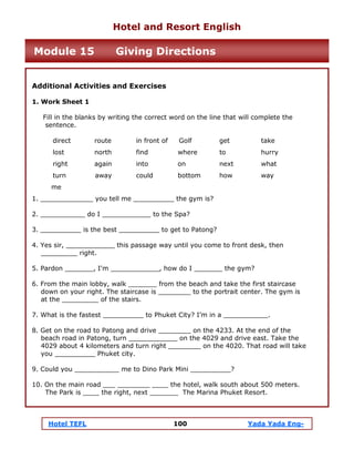 Hotel TEFL 100 Yada Yada Eng-
Additional Activities and Exercises
1. Work Sheet 1
Fill in the blanks by writing the correct word on the line that will complete the
sentence.
direct route in front of Golf get take
lost north find where to hurry
right again into on next what
turn away could bottom how way
me
1. _____________ you tell me __________ the gym is?
2. ___________ do I ____________ to the Spa?
3. __________ is the best __________ to get to Patong?
4. Yes sir, ____________ this passage way until you come to front desk, then
_________ right.
5. Pardon _______, I'm ____________, how do I _______ the gym?
6. From the main lobby, walk _______ from the beach and take the first staircase
down on your right. The staircase is ________ to the portrait center. The gym is
at the _________ of the stairs.
7. What is the fastest __________ to Phuket City? I’m in a ___________.
8. Get on the road to Patong and drive ________ on the 4233. At the end of the
beach road in Patong, turn ____________ on the 4029 and drive east. Take the
4029 about 4 kilometers and turn right ________ on the 4020. That road will take
you __________ Phuket city.
9. Could you ___________ me to Dino Park Mini __________?
10. On the main road ___ ________ ____ the hotel, walk south about 500 meters.
The Park is ____ the right, next _______ The Marina Phuket Resort.
Hotel and Resort English
Module 15 Giving Directions
 