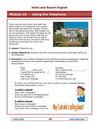 Hotel TEFL 101 Yada Yada Eng-
There may be times when hotel staff may
have to talk on the telephone with a guest.
Some staff may spend the majority of their
day on the phone and other staff maybe only
on rare occasions. The reason for being on the
phone will vary as well. Some staff may be
booking rooms, some staff may be taking
orders for room service, and some staff may
be taking a reservation for dinner at a
restaurant.
1. Lesson: Telephone use
2. Lesson Objectives: Students will learn common expressions used when talking on
the telephone.
3. Procedure: Give students handouts of the following expressions/dialogues. Read the
expressions and have the students repeat them individually to check their
pronunciation
Hello Goodbye
Is Mr. _____ there (in)? May I speak to Ms. __________?
I would like to speak to Mr. __? Hold please.
I’ll transfer you. I’ll put you through.
May I help you? I’ll call back.
I got your message. I’m returning your call.
At times, you will find that you may have to leave or take a message because
the person being called in not in.
A caller's request
May I take a message?
Could you give her a message please?
Do you mind taking a message?
A callee's request
May I leave a message?
Would you like to leave a message?
I can leave him a message if you like.
Hotel and Resort English
Module 16 Using the Telephone
 