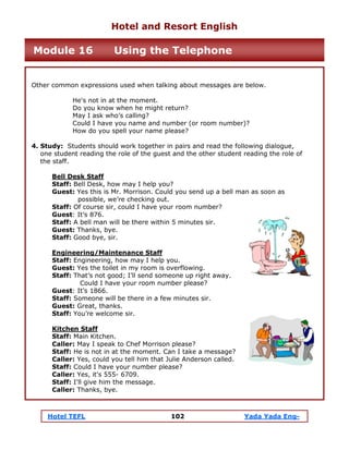 Hotel TEFL 102 Yada Yada Eng-
Other common expressions used when talking about messages are below.
He's not in at the moment.
Do you know when he might return?
May I ask who’s calling?
Could I have you name and number (or room number)?
How do you spell your name please?
4. Study: Students should work together in pairs and read the following dialogue,
one student reading the role of the guest and the other student reading the role of
the staff.
Bell Desk Staff
Staff: Bell Desk, how may I help you?
Guest: Yes this is Mr. Morrison. Could you send up a bell man as soon as
possible, we’re checking out.
Staff: Of course sir, could I have your room number?
Guest: It’s 876.
Staff: A bell man will be there within 5 minutes sir.
Guest: Thanks, bye.
Staff: Good bye, sir.
Engineering/Maintenance Staff
Staff: Engineering, how may I help you.
Guest: Yes the toilet in my room is overflowing.
Staff: That’s not good; I’ll send someone up right away.
Could I have your room number please?
Guest: It’s 1866.
Staff: Someone will be there in a few minutes sir.
Guest: Great, thanks.
Staff: You’re welcome sir.
Kitchen Staff
Staff: Main Kitchen.
Caller: May I speak to Chef Morrison please?
Staff: He is not in at the moment. Can I take a message?
Caller: Yes, could you tell him that Julie Anderson called.
Staff: Could I have your number please?
Caller: Yes, it's 555- 6709.
Staff: I'll give him the message.
Caller: Thanks, bye.
Hotel and Resort English
Module 16 Using the Telephone
 