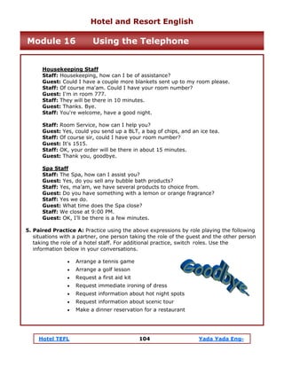 Hotel TEFL 104 Yada Yada Eng-
Housekeeping Staff
Staff: Housekeeping, how can I be of assistance?
Guest: Could I have a couple more blankets sent up to my room please.
Staff: Of course ma'am. Could I have your room number?
Guest: I'm in room 777.
Staff: They will be there in 10 minutes.
Guest: Thanks. Bye.
Staff: You're welcome, have a good night.
Staff: Room Service, how can I help you?
Guest: Yes, could you send up a BLT, a bag of chips, and an ice tea.
Staff: Of course sir, could I have your room number?
Guest: It's 1515.
Staff: OK, your order will be there in about 15 minutes.
Guest: Thank you, goodbye.
Spa Staff
Staff: The Spa, how can I assist you?
Guest: Yes, do you sell any bubble bath products?
Staff: Yes, ma’am, we have several products to choice from.
Guest: Do you have something with a lemon or orange fragrance?
Staff: Yes we do.
Guest: What time does the Spa close?
Staff: We close at 9:00 PM.
Guest: OK, I’ll be there is a few minutes.
5. Paired Practice A: Practice using the above expressions by role playing the following
situations with a partner, one person taking the role of the guest and the other person
taking the role of a hotel staff. For additional practice, switch roles. Use the
information below in your conversations.
• Arrange a tennis game
• Arrange a golf lesson
• Request a first aid kit
• Request immediate ironing of dress
• Request information about hot night spots
• Request information about scenic tour
• Make a dinner reservation for a restaurant
Hotel and Resort English
Module 16 Using the Telephone
 