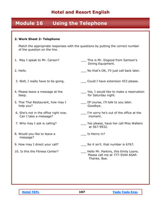 Hotel TEFL 107 Yada Yada Eng-
2. Work Sheet 2- Telephone
Match the appropriate responses with the questions by putting the correct number
of the question on the line.
1. May I speak to Mr. Carson? ___ This is Mr. Dogood from Samson’s
Dining Equipment.
2. Hello. ___ No that’s OK, I’ll just call back later.
3. Well, I really have to be going. ___ Could I have extension 453 please.
4. Please leave a message at the ___ Yes, I would like to make a reservation
beep. for Saturday night.
5. Thai Thai Restaurant, how may I ___ Of course, I’ll talk to you later.
help you? Goodbye.
6. She’s not in the office right now. ___ I’m sorry he’s out of the office at the
Can I take a message? moment.
7. Who may I ask is calling? ___ Yes please, have her call Miss Walters
at 567-9932.
8. Would you like to leave a ___ Is Henry in?
message?
9. How may I direct your call? ___ No it isn’t. that number is 6767.
10. Is this the Fitness Center? ___ Hello Mr. Parkins, this Emily Loons.
Please call me at 777-5544 ASAP.
Thanks. Bye.
Hotel and Resort English
Module 16 Using the Telephone
 