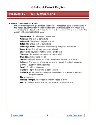Hotel TEFL 111 Yada Yada Eng-
3. Whole Class- First To Know
Put the following words (in bold) on the board. The teacher reads the definitions of
the words. Students listen to the definition and the first student that knows the
word races to the board and circles the work and puts their initials in the circle. The
person with the most initials wins.
Supplement: An addition to something
Amount: The cost of something
Sub-total: The amount of part of a bill
Total: The entire cost of something
Exchange Rate: The cost of one currency compared to another
Room Rate: The price of a room at a hotel
Charge: To pay for something with a credit card
Discount: An amount subtracted from the total
Invoice: Another word for bill
Coupon: A paper with a set price (usually discounted) for a good
Balance: The amount of money remaining (usually in a bank account)
Debit: To subtract from a balance
Credit: To add to a balance
Deposit: To put money into a bank account
Gratuity: An extra amount added to a bill given to a waiter or waitress
for good service
Tip: A gratuity
Service charge: An additional amount added to a bill
Tax: An amount added to a bill that goes to the government
Hotel and Resort English
Module 17 Bill Settlement
 