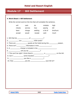 Hotel TEFL 112 Yada Yada Eng-
4. Work Sheet 1- Bill Settlement
Write the correct word on the line that will complete the sentence.
will cash do mistake high
checks service how paying bill
been charge settling a lot of brochure
accept would receipt cash much
1. Will that be _____________ or ______________?
2. ___________ you _____________ VISA cards?
3. There are _____________ guests at the hotel during the __________season.
4. There isn’t __________ information in this ______________.
5. A ___________ charge is included in the _____________________.
6. _____________ will you be _____________?
7. This can’t be right! I think there’s ____________ a ____________ on the bill.
8. Can I ___________ some travelers ________________?
9. ________________ you like a ______________?
10. How _____________you be _________________ your bill sir?
Hotel and Resort English
Module 17 Bill Settlement
 