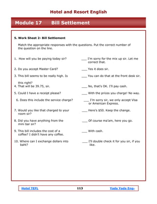 Hotel TEFL 113 Yada Yada Eng-
5. Work Sheet 2- Bill Settlement
Match the appropriate responses with the questions. Put the correct number of
the question on the line.
1. How will you be paying today sir? ___ I’m sorry for the mix up sir. Let me
correct that.
2. Do you accept Master Card? ___ Yes it does sir.
3. This bill seems to be really high. Is ___ You can do that at the front desk sir.
this right?
4. That will be 39.75, sir. ___ No, that’s OK. I’ll pay cash.
5. Could I have a receipt please? ___ With the prices you charge! No way.
6. Does this include the service charge? ___ I’m sorry sir, we only accept Visa
or American Express.
7. Would you like that charged to your ___ Here’s $50. Keep the change.
room sir?
8. Did you have anything from the ___ Of course ma’am, here you go.
mini bar sir?
9. This bill includes the cost of a ___ With cash.
coffee? I didn’t have any coffee.
10. Where can I exchange dollars into ___ I’ll double check it for you sir, if you
baht? like.
Hotel and Resort English
Module 17 Bill Settlement
 