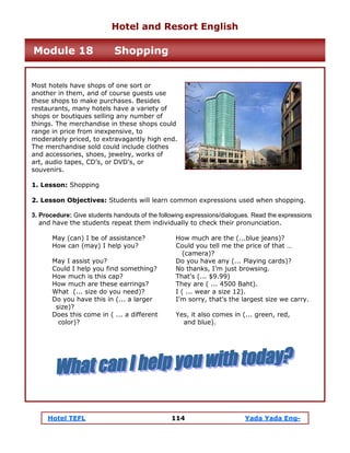 Hotel TEFL 114 Yada Yada Eng-
Most hotels have shops of one sort or
another in them, and of course guests use
these shops to make purchases. Besides
restaurants, many hotels have a variety of
shops or boutiques selling any number of
things. The merchandise in these shops could
range in price from inexpensive, to
moderately priced, to extravagantly high end.
The merchandise sold could include clothes
and accessories, shoes, jewelry, works of
art, audio tapes, CD’s, or DVD’s, or
souvenirs.
1. Lesson: Shopping
2. Lesson Objectives: Students will learn common expressions used when shopping.
3. Procedure: Give students handouts of the following expressions/dialogues. Read the expressions
and have the students repeat them individually to check their pronunciation.
May (can) I be of assistance? How much are the (...blue jeans)?
How can (may) I help you? Could you tell me the price of that …
(camera)?
May I assist you? Do you have any (... Playing cards)?
Could I help you find something? No thanks, I’m just browsing.
How much is this cap? That's (... $9.99)
How much are these earrings? They are ( ... 4500 Baht).
What (... size do you need)? I ( ... wear a size 12).
Do you have this in (... a larger I'm sorry, that's the largest size we carry.
size)?
Does this come in ( ... a different Yes, it also comes in (... green, red,
color)? and blue).
Hotel and Resort English
Module 18 Shopping
 