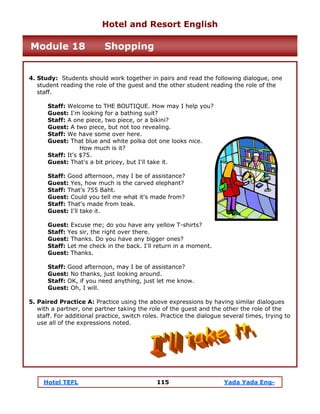 Hotel TEFL 115 Yada Yada Eng-
4. Study: Students should work together in pairs and read the following dialogue, one
student reading the role of the guest and the other student reading the role of the
staff.
Staff: Welcome to THE BOUTIQUE. How may I help you?
Guest: I'm looking for a bathing suit?
Staff: A one piece, two piece, or a bikini?
Guest: A two piece, but not too revealing.
Staff: We have some over here.
Guest: That blue and white polka dot one looks nice.
How much is it?
Staff: It's $75.
Guest: That's a bit pricey, but I'll take it.
Staff: Good afternoon, may I be of assistance?
Guest: Yes, how much is the carved elephant?
Staff: That's 755 Baht.
Guest: Could you tell me what it's made from?
Staff: That's made from teak.
Guest: I'll take it.
Guest: Excuse me; do you have any yellow T-shirts?
Staff: Yes sir, the right over there.
Guest: Thanks. Do you have any bigger ones?
Staff: Let me check in the back. I'll return in a moment.
Guest: Thanks.
Staff: Good afternoon, may I be of assistance?
Guest: No thanks, just looking around.
Staff: OK, if you need anything, just let me know.
Guest: Oh, I will.
5. Paired Practice A: Practice using the above expressions by having similar dialogues
with a partner, one partner taking the role of the guest and the other the role of the
staff. For additional practice, switch roles. Practice the dialogue several times, trying to
use all of the expressions noted.
Hotel and Resort English
Module 18 Shopping
 