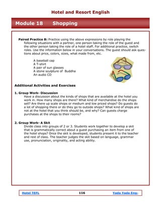Hotel TEFL 116 Yada Yada Eng-
Paired Practice B: Practice using the above expressions by role playing the
following situations with a partner, one person taking the role of the guest and
the other person taking the role of a hotel staff. For additional practice, switch
roles. Use the information below in your conversations. The guest should ask ques-
tions about price, colors, sizes, what made from, etc.
A baseball cap
A T-shirt
A pair of sun glasses
A stone sculpture of Buddha
An audio CD
Additional Activities and Exercises
1. Group Work- Discussion
Have a discussion about the kinds of shops that are available at the hotel you
work in. How many shops are there? What kind of merchandise do the shops
sell? Are there up scale shops or medium and low priced shops? Do guests do
a lot of shopping there or do they go to outside shops? What kind of shops are
not at the hotel that you think should be, and why? Can guests charge
purchases at the shops to their rooms?
2. Group Work- A Skit
Divide class into groups of 2 or 3. Students work together to develop a skit
that is grammatically correct about a guest purchasing an item from one of
the hotel shops? Once the skit is developed, students present it to the teacher
and rest of class. The teacher judges the skit based on language, grammar
use, pronunciation, originality, and acting ability.
Hotel and Resort English
Module 18 Shopping
 