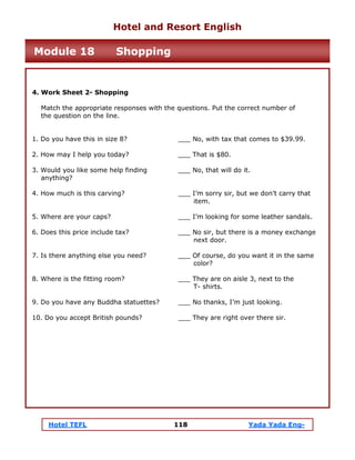 Hotel TEFL 118 Yada Yada Eng-
4. Work Sheet 2- Shopping
Match the appropriate responses with the questions. Put the correct number of
the question on the line.
1. Do you have this in size 8? ___ No, with tax that comes to $39.99.
2. How may I help you today? ___ That is $80.
3. Would you like some help finding ___ No, that will do it.
anything?
4. How much is this carving? ___ I’m sorry sir, but we don’t carry that
item.
5. Where are your caps? ___ I’m looking for some leather sandals.
6. Does this price include tax? ___ No sir, but there is a money exchange
next door.
7. Is there anything else you need? ___ Of course, do you want it in the same
color?
8. Where is the fitting room? ___ They are on aisle 3, next to the
T- shirts.
9. Do you have any Buddha statuettes? ___ No thanks, I’m just looking.
10. Do you accept British pounds? ___ They are right over there sir.
Hotel and Resort English
Module 18 Shopping
 