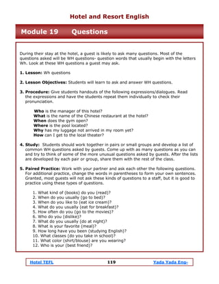 Hotel TEFL 119 Yada Yada Eng-
During their stay at the hotel, a guest is likely to ask many questions. Most of the
questions asked will be WH questions- question words that usually begin with the letters
Wh. Look at these WH questions a guest may ask.
1. Lesson: Wh questions
2. Lesson Objectives: Students will learn to ask and answer WH questions.
3. Procedure: Give students handouts of the following expressions/dialogues. Read
the expressions and have the students repeat them individually to check their
pronunciation.
Who is the manager of this hotel?
What is the name of the Chinese restaurant at the hotel?
When does the gym open?
Where is the pool located?
Why has my luggage not arrived in my room yet?
How can I get to the local theater?
4. Study: Students should work together in pairs or small groups and develop a list of
common WH questions asked by guests. Come up with as many questions as you can
and try to think of some of the more unusual questions asked by guests. After the lists
are developed by each pair or group, share them with the rest of the class.
5. Paired Practice: Work with your partner and ask each other the following questions.
For additional practice, change the words in parentheses to form your own sentences.
Granted, most guests will not ask these kinds of questions to a staff, but it is good to
practice using these types of questions.
1. What kind of (books) do you (read)?
2. When do you usually (go to bed)?
3. When do you like to (eat ice cream)?
4. What do you usually (eat for breakfast)?
5. How often do you (go to the movies)?
6. Who do you (dislike)?
7. What do you usually (do at night)?
8. What is your favorite (meal)?
9. How long have you been (studying English)?
10. What classes (do you take in school)?
11. What color (shirt/blouse) are you wearing?
12. Who is your (best friend)?
Hotel and Resort English
Module 19 Questions
 