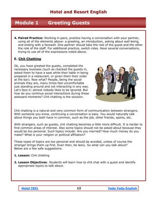 Hotel TEFL 12 Yada Yada English
4. Paired Practice: Working in pairs, practice having a conversation with your partner,
using all of the elements above- a greeting, an introduction, asking about well being,
and ending with a farewell. One partner should take the role of the guest and the other
the role of the staff. For additional practice, switch roles. Have several conversations,
trying to use all of the expressions noted above.
E. Chit Chatting
Ok, you have greeted the guests, completed the
necessary business (such as checked the guests in,
asked them to have a seat while their table in being
prepared in a restaurant, or given them their order
at the bar). Now what? People, being the social
animals they are, many times feel uncomfortable
just standing around and not interacting in any way.
Let's face it; almost nobody likes to be ignored. But
how do you continue social interactions during these
awkward moments? Chit chatting is the solution.
Chit chatting is a natural and very common form of communication between strangers.
With someone you know, continuing a conversation is easy. You would naturally talk
about things you both have in common, such as the job, other friends, sports, etc.
With strangers, such as guests, chit chatting becomes a little more difficult. It is harder to
find common areas of interest. Also some topics should not be asked about because they
would be too personal. Such topics include: Are you married? How much money do you
make? What is your religion or political affiliation?
These types of topics are too personal and should be avoided, unless of course the
stranger brings them up first. Even then, be leery. So what can you talk about?
Below are a few safe suggestions.
1. Lesson: Chit chatting
2. Lesson Objectives: Students will learn how to chit chat with a guest and identify
appropriate topics to talk about.
Hotel and Resort English
Module 1 Greeting Guests
 