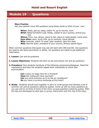 Hotel TEFL 120 Yada Yada Eng-
More Practice
Ask your partner more WH questions using these words or think of your own.
When: study, get up, sleep, watch TV, go to movies, work
What: father’s/mother’s job, hobby, capital of your country, animal you
like
Where: from, live, library, place to fish, place to meet people, home town
How often: swim, drink milk, go to concerts, travel abroad
Why: exercise, watch TV news, take vacation, take this class
Who: favorite actor, president of your country, famous sports figure
Other common questions that guest may ask will start with CAN and DO. Can questions
are used to ask about permission or ability. Do questions are asked to get additional
information.
1. Lesson: Can and do questions
2. Lesson Objectives: Students will learn to ask and answer can and do questions.
3. Procedure: Give students handouts of the following expressions/dialogues. Read the
expressions and have the students repeat them individually to check their
pronunciation.
Can I leave my bags here for a moment?
Does this restaurant have sea food?
Can you send someone up to fix the air conditioner?
Do you have a currency exchange at this hotel?
4. Study: Students should work together in pairs or small groups and develop a list of
common can and do questions asked by guests. Come up with as many questions as
you can and try to think of some of the more unusual questions asked by guests. After
the lists are developed by each pair or group, share them with the rest of the class.
Hotel and Resort English
Module 19 Questions
 